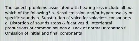 The speech problems associated with hearing loss include all but which of the following? a. Nasal emission and/or hypernasality on specific sounds b. Substitution of voice for voiceless consonants c. Distortion of sounds stops & fricatives d. Interdental productions of common sounds e. Lack of normal intonation f. Omission of initial and final consonants