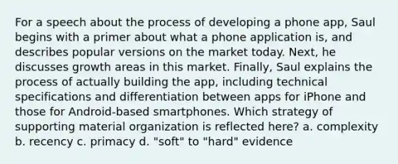 For a speech about the process of developing a phone app, Saul begins with a primer about what a phone application is, and describes popular versions on the market today. Next, he discusses growth areas in this market. Finally, Saul explains the process of actually building the app, including technical specifications and differentiation between apps for iPhone and those for Android-based smartphones. Which strategy of supporting material organization is reflected here? a. complexity b. recency c. primacy d. "soft" to "hard" evidence