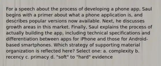 For a speech about the process of developing a phone app, Saul begins with a primer about what a phone application is, and describes popular versions now available. Next, he discusses growth areas in this market. Finally, Saul explains the process of actually building the app, including technical specifications and differentiation between apps for iPhone and those for Android-based smartphones. Which strategy of supporting material organization is reflected here? Select one: a. complexity b. recency c. primacy d. "soft" to "hard" evidence