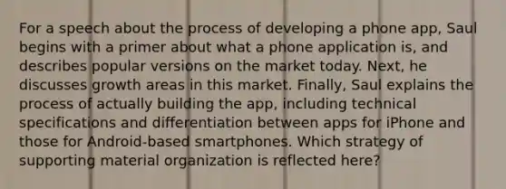 For a speech about the process of developing a phone app, Saul begins with a primer about what a phone application is, and describes popular versions on the market today. Next, he discusses growth areas in this market. Finally, Saul explains the process of actually building the app, including technical specifications and differentiation between apps for iPhone and those for Android-based smartphones. Which strategy of supporting material organization is reflected here?