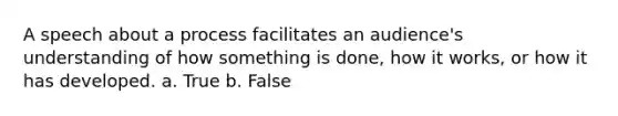 A speech about a process facilitates an audience's understanding of how something is done, how it works, or how it has developed. a. True b. False