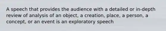 A speech that provides the audience with a detailed or in-depth review of analysis of an object, a creation, place, a person, a concept, or an event is an exploratory speech