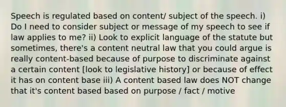 Speech is regulated based on content/ subject of the speech. i) Do I need to consider subject or message of my speech to see if law applies to me? ii) Look to explicit language of the statute but sometimes, there's a content neutral law that you could argue is really content-based because of purpose to discriminate against a certain content [look to legislative history] or because of effect it has on content base iii) A content based law does NOT change that it's content based based on purpose / fact / motive