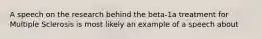 A speech on the research behind the beta-1a treatment for Multiple Sclerosis is most likely an example of a speech about