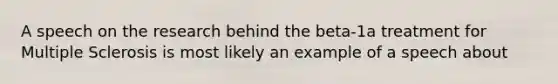 A speech on the research behind the beta-1a treatment for Multiple Sclerosis is most likely an example of a speech about