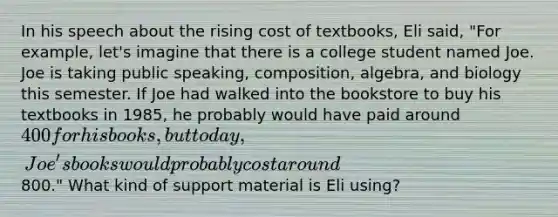 In his speech about the rising cost of textbooks, Eli said, "For example, let's imagine that there is a college student named Joe. Joe is taking public speaking, composition, algebra, and biology this semester. If Joe had walked into the bookstore to buy his textbooks in 1985, he probably would have paid around 400 for his books, but today, Joe's books would probably cost around800." What kind of support material is Eli using?