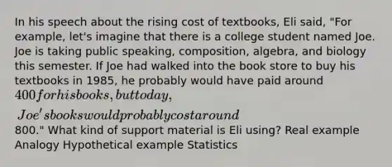 In his speech about the rising cost of textbooks, Eli said, "For example, let's imagine that there is a college student named Joe. Joe is taking public speaking, composition, algebra, and biology this semester. If Joe had walked into the book store to buy his textbooks in 1985, he probably would have paid around 400 for his books, but today, Joe's books would probably cost around800." What kind of support material is Eli using? Real example Analogy Hypothetical example Statistics