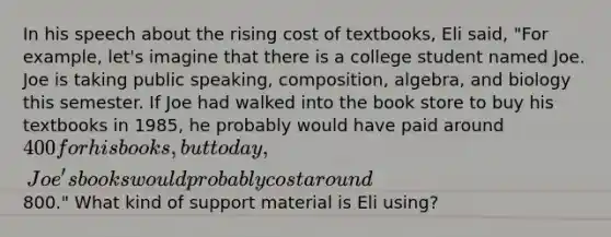 In his speech about the rising cost of textbooks, Eli said, "For example, let's imagine that there is a college student named Joe. Joe is taking public speaking, composition, algebra, and biology this semester. If Joe had walked into the book store to buy his textbooks in 1985, he probably would have paid around 400 for his books, but today, Joe's books would probably cost around800." What kind of support material is Eli using?