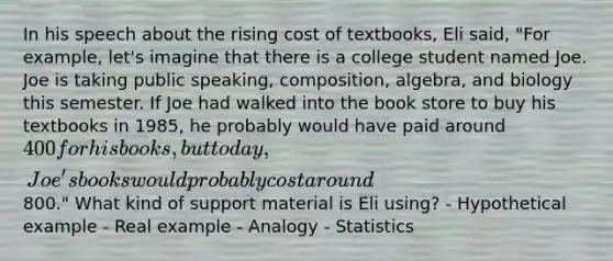 In his speech about the rising cost of textbooks, Eli said, "For example, let's imagine that there is a college student named Joe. Joe is taking public speaking, composition, algebra, and biology this semester. If Joe had walked into the book store to buy his textbooks in 1985, he probably would have paid around 400 for his books, but today, Joe's books would probably cost around800." What kind of support material is Eli using? - Hypothetical example - Real example - Analogy - Statistics