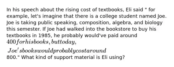 In his speech about the rising cost of textbooks, Eli said " for example, let's imagine that there is a college student named Joe. Joe is taking public speaking, composition, algebra, and biology this semester. If Joe had walked into the bookstore to buy his textbooks in 1985, he probably would've paid around 400 for his books, but today, Joe's books would probably cost around800." What kind of support material is Eli using?