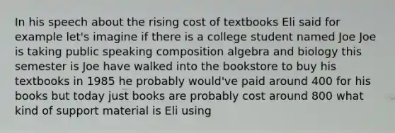 In his speech about the rising cost of textbooks Eli said for example let's imagine if there is a college student named Joe Joe is taking public speaking composition algebra and biology this semester is Joe have walked into the bookstore to buy his textbooks in 1985 he probably would've paid around 400 for his books but today just books are probably cost around 800 what kind of support material is Eli using