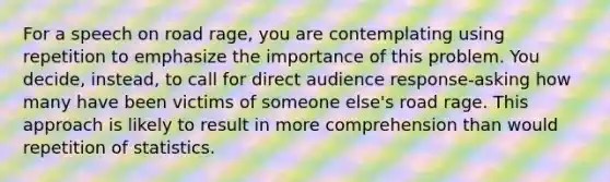 For a speech on road rage, you are contemplating using repetition to emphasize the importance of this problem. You decide, instead, to call for direct audience response-asking how many have been victims of someone else's road rage. This approach is likely to result in more comprehension than would repetition of statistics.