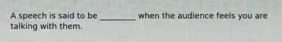 A speech is said to be _________ when the audience feels you are talking with them.
