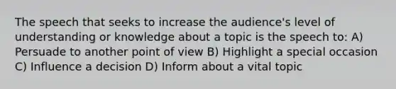 The speech that seeks to increase the audience's level of understanding or knowledge about a topic is the speech to: A) Persuade to another point of view B) Highlight a special occasion C) Influence a decision D) Inform about a vital topic