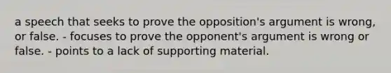 a speech that seeks to prove the opposition's argument is wrong, or false. - focuses to prove the opponent's argument is wrong or false. - points to a lack of supporting material.