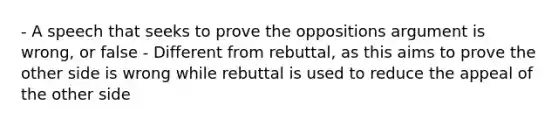 - A speech that seeks to prove the oppositions argument is wrong, or false - Different from rebuttal, as this aims to prove the other side is wrong while rebuttal is used to reduce the appeal of the other side