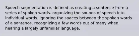 Speech segmentation is defined as creating a sentence from a series of spoken words. organizing the sounds of speech into individual words. ignoring the spaces between the spoken words of a sentence. recognizing a few words out of many when hearing a largely unfamiliar language.