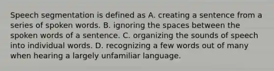 Speech segmentation is defined as A. creating a sentence from a series of spoken words. B. ignoring the spaces between the spoken words of a sentence. C. organizing the sounds of speech into individual words. D. recognizing a few words out of many when hearing a largely unfamiliar language.