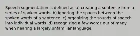 Speech segmentation is defined as a) creating a sentence from a series of spoken words. b) ignoring the spaces between the spoken words of a sentence. c) organizing the sounds of speech into individual words. d) recognizing a few words out of many when hearing a largely unfamiliar language.