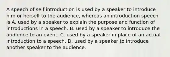 A speech of self-introduction is used by a speaker to introduce him or herself to the audience, whereas an introduction speech is A. used by a speaker to explain the purpose and function of introductions in a speech. B. used by a speaker to introduce the audience to an event. C. used by a speaker in place of an actual introduction to a speech. D. used by a speaker to introduce another speaker to the audience.