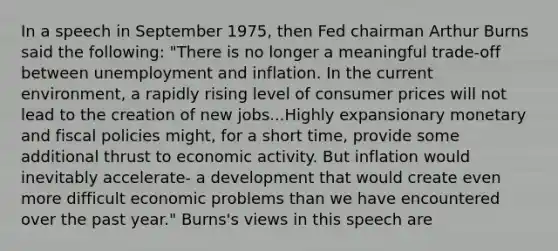 In a speech in September​ 1975, then Fed chairman Arthur Burns said the​ following: ​"There is no longer a meaningful​ trade-off between unemployment and inflation. In the current​ environment, a rapidly rising level of consumer prices will not lead to the creation of new jobs...Highly expansionary monetary and fiscal policies​ might, for a short​ time, provide some additional thrust to economic activity. But inflation would inevitably​ accelerate- a development that would create even more difficult economic problems than we have encountered over the past​ year." Burns's views in this speech are