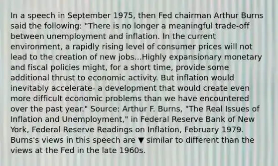 In a speech in September​ 1975, then Fed chairman Arthur Burns said the​ following: ​"There is no longer a meaningful​ trade-off between unemployment and inflation. In the current​ environment, a rapidly rising level of consumer prices will not lead to the creation of new jobs...Highly expansionary monetary and fiscal policies​ might, for a short​ time, provide some additional thrust to economic activity. But inflation would inevitably​ accelerate- a development that would create even more difficult economic problems than we have encountered over the past​ year." ​Source: Arthur F.​ Burns, "The Real Issues of Inflation and​ Unemployment," in Federal Reserve Bank of New​ York, Federal Reserve Readings on Inflation​, February 1979. ​Burns's views in this speech are ▼ similar to different than the views at the Fed in the late 1960s.