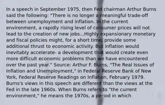 In a speech in September​ 1975, then Fed chairman Arthur Burns said the​ following: ​"There is no longer a meaningful​ trade-off between unemployment and inflation. In the current​ environment, a rapidly rising level of consumer prices will not lead to the creation of new jobs...Highly expansionary monetary and fiscal policies​ might, for a short​ time, provide some additional thrust to economic activity. But inflation would inevitably​ accelerate- a development that would create even more difficult economic problems than we have encountered over the past​ year." ​Source: Arthur F.​ Burns, "The Real Issues of Inflation and​ Unemployment," in Federal Reserve Bank of New​ York, Federal Reserve Readings on Inflation​, February 1979. ​Burns's views in this speech are different than the views at the Fed in the late 1960s. When Burns refers to​ "the current​ environment," he means the​ 1970s, a period in which