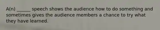 A(n) ______ speech shows the audience how to do something and sometimes gives the audience members a chance to try what they have learned.