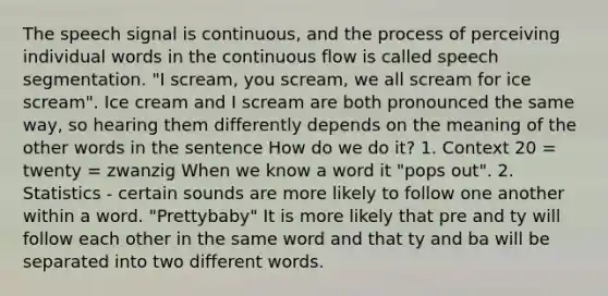 The speech signal is continuous, and the process of perceiving individual words in the continuous flow is called speech segmentation. "I scream, you scream, we all scream for ice scream". Ice cream and I scream are both pronounced the same way, so hearing them differently depends on the meaning of the other words in the sentence How do we do it? 1. Context 20 = twenty = zwanzig When we know a word it "pops out". 2. Statistics - certain sounds are more likely to follow one another within a word. "Prettybaby" It is more likely that pre and ty will follow each other in the same word and that ty and ba will be separated into two different words.