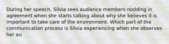 During her speech, Silvia sees audience members nodding in agreement when she starts talking about why she believes it is important to take care of the environment. Which part of the communication process is Silvia experiencing when she observes her au