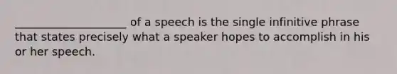 ____________________ of a speech is the single infinitive phrase that states precisely what a speaker hopes to accomplish in his or her speech.