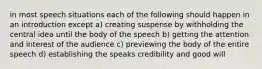 in most speech situations each of the following should happen in an introduction except a) creating suspense by withholding the central idea until the body of the speech b) getting the attention and interest of the audience c) previewing the body of the entire speech d) establishing the speaks credibility and good will