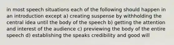 in most speech situations each of the following should happen in an introduction except a) creating suspense by withholding the central idea until the body of the speech b) getting the attention and interest of the audience c) previewing the body of the entire speech d) establishing the speaks credibility and good will