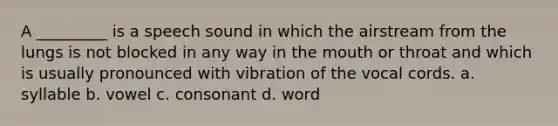 A _________ is a speech sound in which the airstream from the lungs is not blocked in any way in the mouth or throat and which is usually pronounced with vibration of the vocal cords. a. syllable b. vowel c. consonant d. word