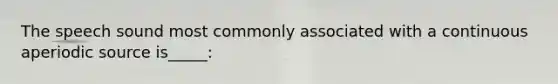 The speech sound most commonly associated with a continuous aperiodic source is_____: