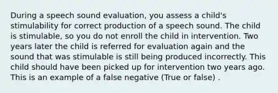 During a speech sound evaluation, you assess a child's stimulability for correct production of a speech sound. The child is stimulable, so you do not enroll the child in intervention. Two years later the child is referred for evaluation again and the sound that was stimulable is still being produced incorrectly. This child should have been picked up for intervention two years ago. This is an example of a false negative (True or false) .