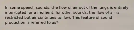 In some speech sounds, the flow of air out of the lungs is entirely interrupted for a moment; for other sounds, the flow of air is restricted but air continues to flow. This feature of sound production is referred to as?