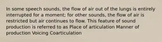 In some speech sounds, the flow of air out of the lungs is entirely interrupted for a moment; for other sounds, the flow of air is restricted but air continues to flow. This feature of sound production is referred to as Place of articulation Manner of production Voicing Coarticulation