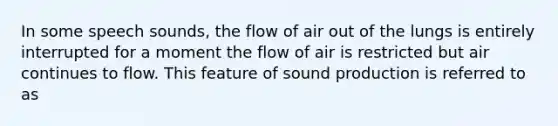 In some speech sounds, the flow of air out of the lungs is entirely interrupted for a moment the flow of air is restricted but air continues to flow. This feature of sound production is referred to as