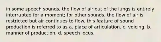 in some speech sounds, the flow of air out of the lungs is entirely interrupted for a moment; for other sounds, the flow of air is restricted but air continues to flow. this feature of sound production is referred to as a. place of articulation. c. voicing. b. manner of production. d. speech locus.