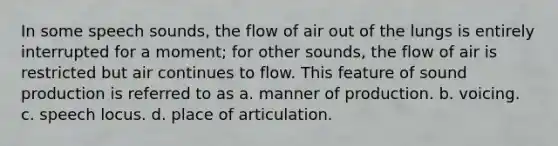 In some speech sounds, the flow of air out of the lungs is entirely interrupted for a moment; for other sounds, the flow of air is restricted but air continues to flow. This feature of sound production is referred to as a. manner of production. b. voicing. c. speech locus. d. place of articulation.