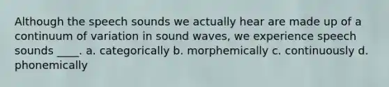 Although the speech sounds we actually hear are made up of a continuum of variation in sound waves, we experience speech sounds ____. a. categorically b. morphemically c. continuously d. phonemically