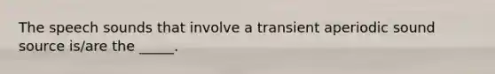 The speech sounds that involve a transient aperiodic sound source is/are the _____.