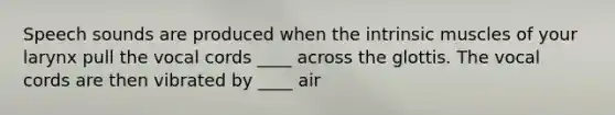 Speech sounds are produced when the intrinsic muscles of your larynx pull the vocal cords ____ across the glottis. The vocal cords are then vibrated by ____ air