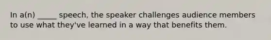 In a(n) _____ speech, the speaker challenges audience members to use what they've learned in a way that benefits them.