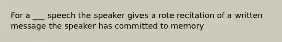 For a ___ speech the speaker gives a rote recitation of a written message the speaker has committed to memory