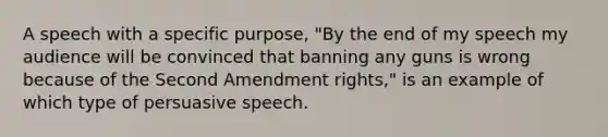 A speech with a specific purpose, "By the end of my speech my audience will be convinced that banning any guns is wrong because of the Second Amendment rights," is an example of which type of persuasive speech.