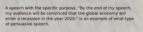 A speech with the specific purpose, "By the end of my speech, my audience will be convinced that the global economy will enter a recession in the year 2020." is an example of what type of persuasive speech.