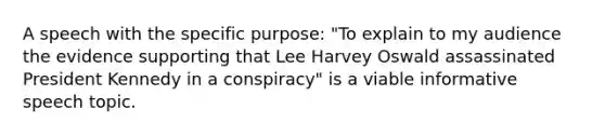 A speech with the specific purpose: "To explain to my audience the evidence supporting that Lee Harvey Oswald assassinated President Kennedy in a conspiracy" is a viable informative speech topic.