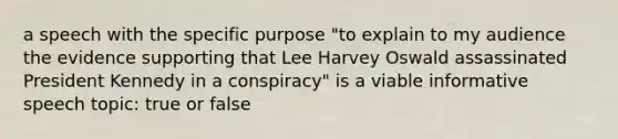 a speech with the specific purpose "to explain to my audience the evidence supporting that Lee Harvey Oswald assassinated President Kennedy in a conspiracy" is a viable informative speech topic: true or false